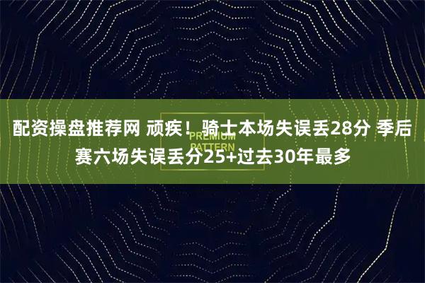 配资操盘推荐网 顽疾！骑士本场失误丢28分 季后赛六场失误丢分25+过去30年最多