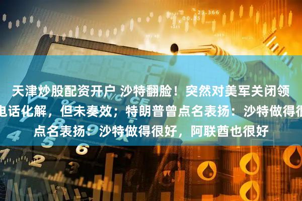 天津炒股配资开户 沙特翻脸！突然对美军关闭领空，特朗普连忙打电话化解，但未奏效；特朗普曾点名表扬：沙特做得很好，阿联酋也很好