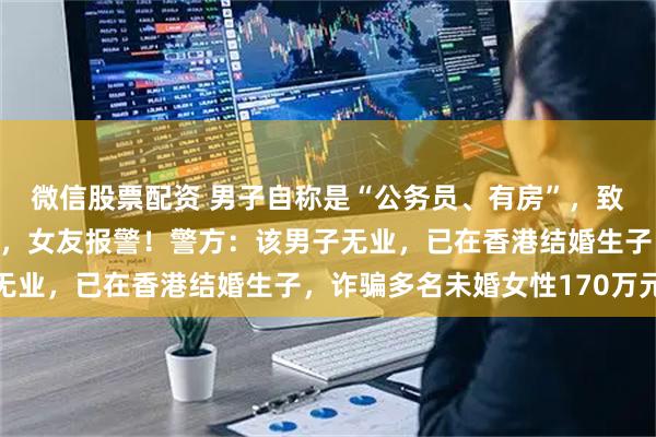 微信股票配资 男子自称是“公务员、有房”，致女友怀孕后迟迟不结婚，女友报警！警方：该男子无业，已在香港结婚生子，诈骗多名未婚女性170万元