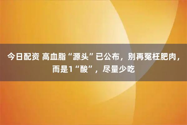 今日配资 高血脂“源头”已公布,别再冤枉肥肉,而是1“酸”,尽量少吃