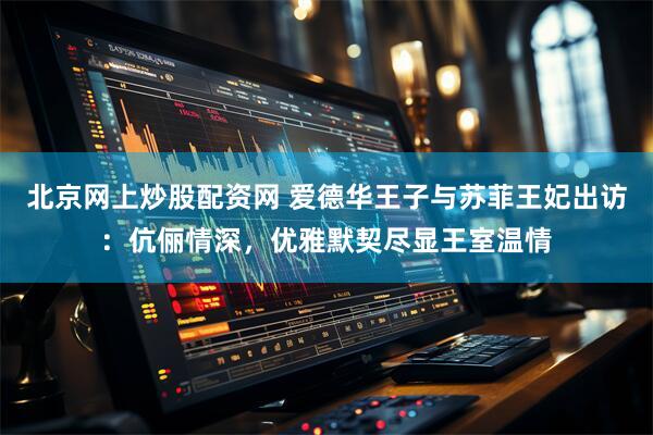 北京网上炒股配资网 爱德华王子与苏菲王妃出访：伉俪情深，优雅默契尽显王室温情