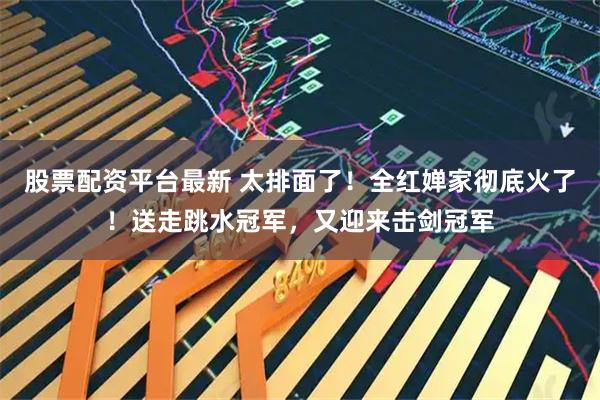 股票配资平台最新 太排面了！全红婵家彻底火了！送走跳水冠军，又迎来击剑冠军