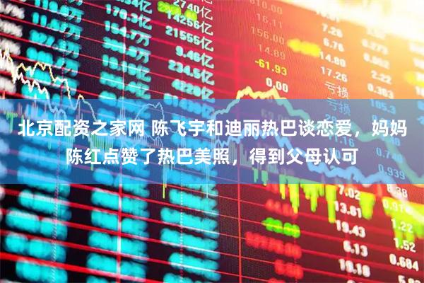 北京配资之家网 陈飞宇和迪丽热巴谈恋爱，妈妈陈红点赞了热巴美照，得到父母认可