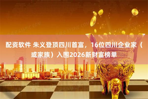 配资软件 朱义登顶四川首富，16位四川企业家（或家族）入围2026新财富榜单