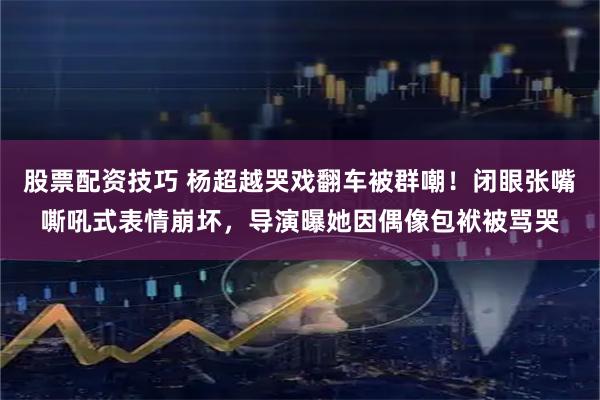 股票配资技巧 杨超越哭戏翻车被群嘲！闭眼张嘴嘶吼式表情崩坏，导演曝她因偶像包袱被骂哭
