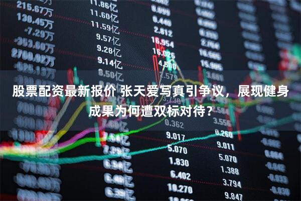 股票配资最新报价 张天爱写真引争议，展现健身成果为何遭双标对待？