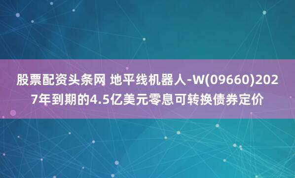 股票配资头条网 地平线机器人-W(09660)2027年到期的4.5亿美元零息可转换债券定价