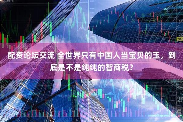 配资论坛交流 全世界只有中国人当宝贝的玉,到底是不是纯纯的智商税?