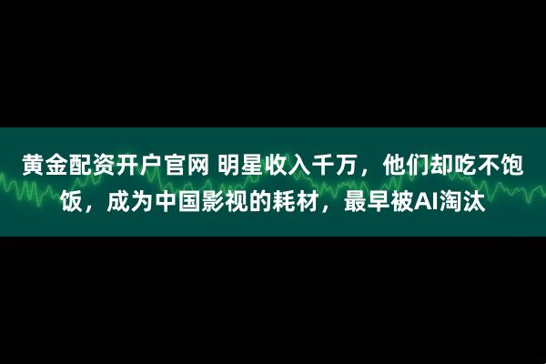 黄金配资开户官网 明星收入千万，他们却吃不饱饭，成为中国影视的耗材，最早被AI淘汰